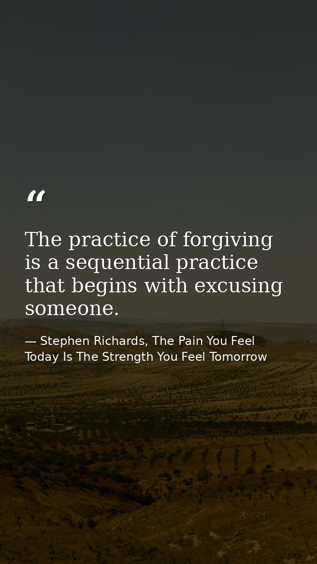 The practice of forgiving is a sequential practice that begins with excusing someone. — Stephen Richards, The Pain You Feel Today Is The Strength You Feel Tomorrow