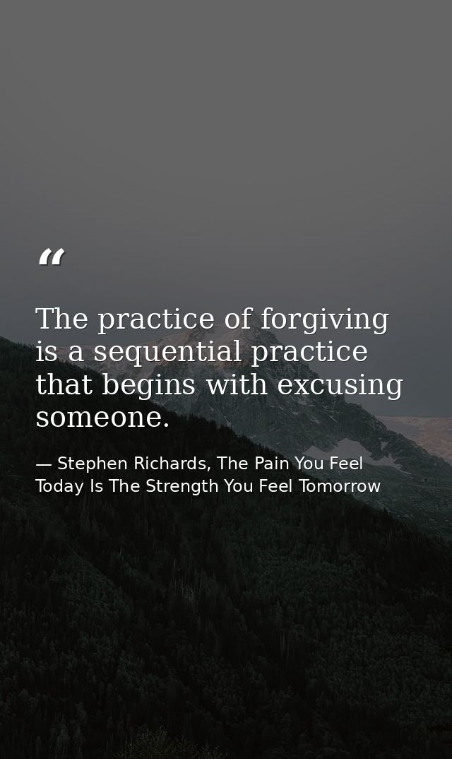 The practice of forgiving is a sequential practice that begins with excusing someone. — Stephen Richards, The Pain You Feel Today Is The Strength You Feel Tomorrow