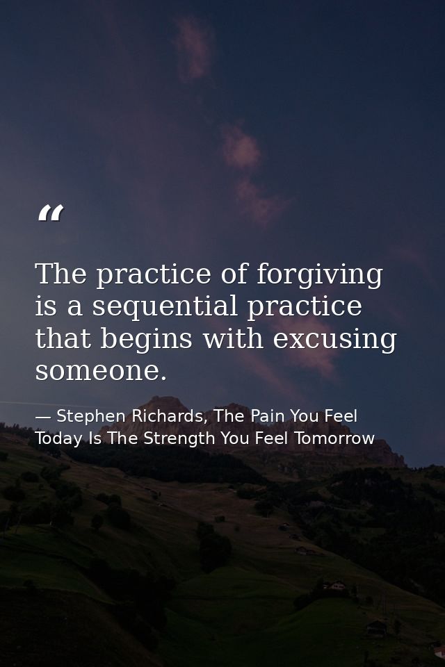 The practice of forgiving is a sequential practice that begins with excusing someone. — Stephen Richards, The Pain You Feel Today Is The Strength You Feel Tomorrow