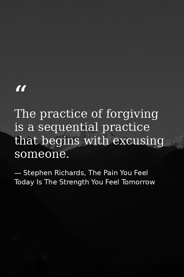 The practice of forgiving is a sequential practice that begins with excusing someone. — Stephen Richards, The Pain You Feel Today Is The Strength You Feel Tomorrow