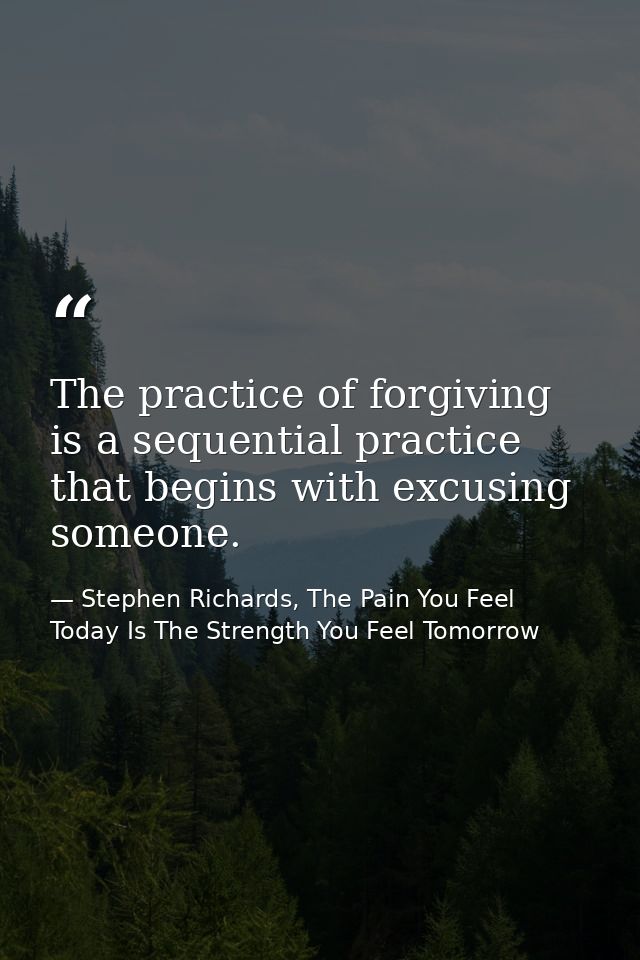 The practice of forgiving is a sequential practice that begins with excusing someone. — Stephen Richards, The Pain You Feel Today Is The Strength You Feel Tomorrow