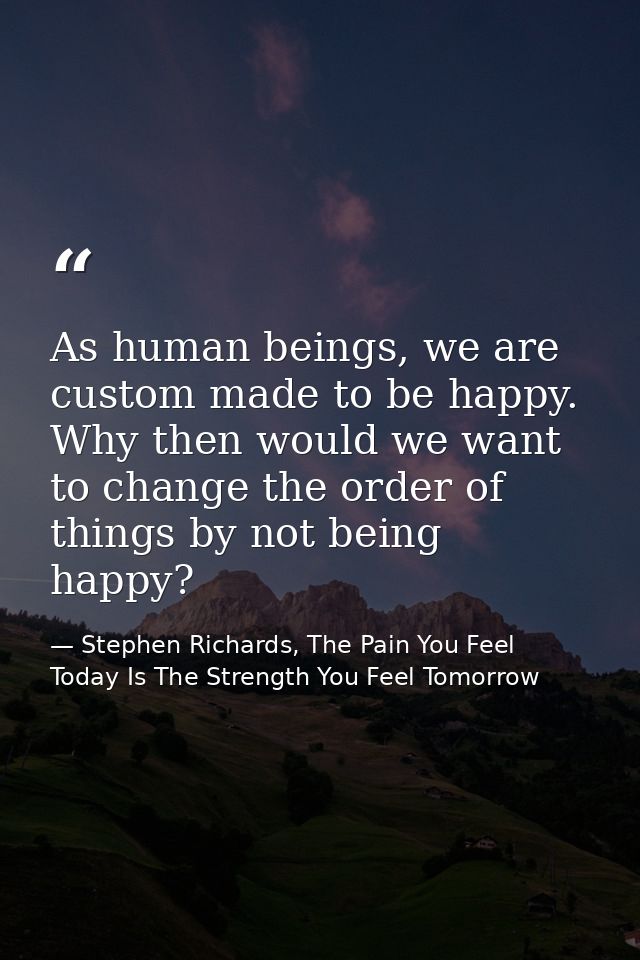 As human beings, we are custom made to be happy. Why then would we want to change the order of things by not being happy — Stephen Richards, The Pain You Feel Today Is The Strength You Feel Tomorrow