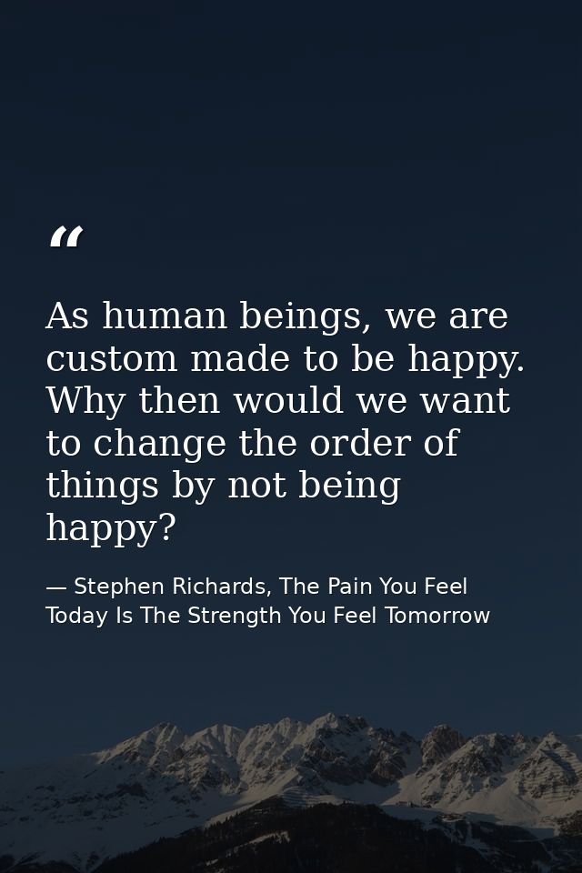 As human beings, we are custom made to be happy. Why then would we want to change the order of things by not being happy — Stephen Richards, The Pain You Feel Today Is The Strength You Feel Tomorrow
