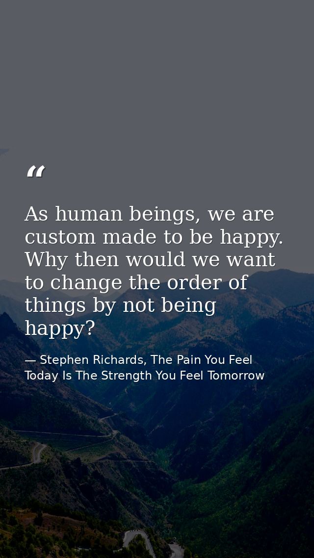 As human beings, we are custom made to be happy. Why then would we want to change the order of things by not being happy — Stephen Richards, The Pain You Feel Today Is The Strength You Feel Tomorrow