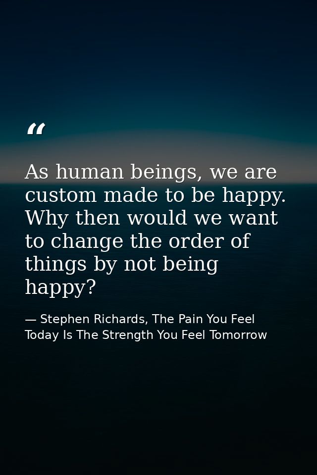 As human beings, we are custom made to be happy. Why then would we want to change the order of things by not being happy — Stephen Richards, The Pain You Feel Today Is The Strength You Feel Tomorrow