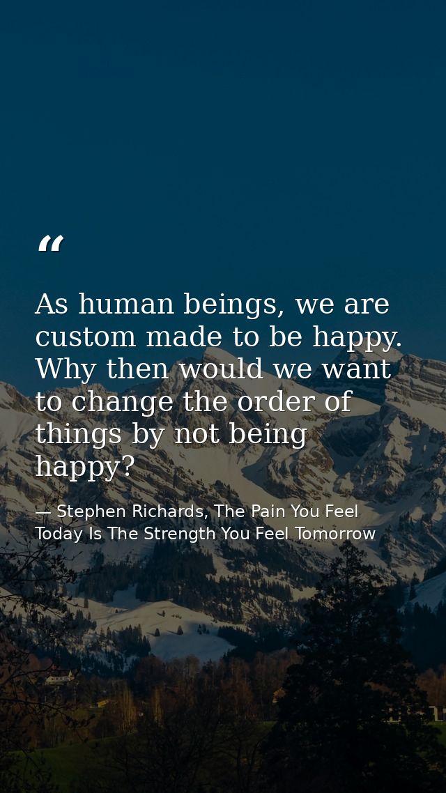 As human beings, we are custom made to be happy. Why then would we want to change the order of things by not being happy — Stephen Richards, The Pain You Feel Today Is The Strength You Feel Tomorrow