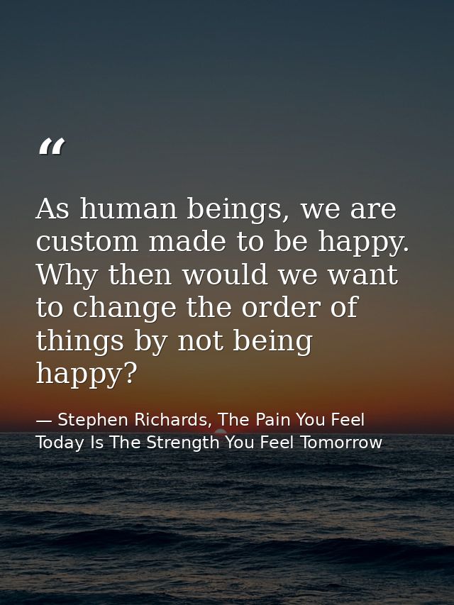 As human beings, we are custom made to be happy. Why then would we want to change the order of things by not being happy — Stephen Richards, The Pain You Feel Today Is The Strength You Feel Tomorrow