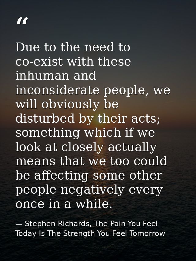 Due to the need to co-exist with these inhuman and inconsiderate people, we will obviously be disturbed by their acts; s — Stephen Richards, The Pain You Feel Today Is The Strength You Feel Tomorrow