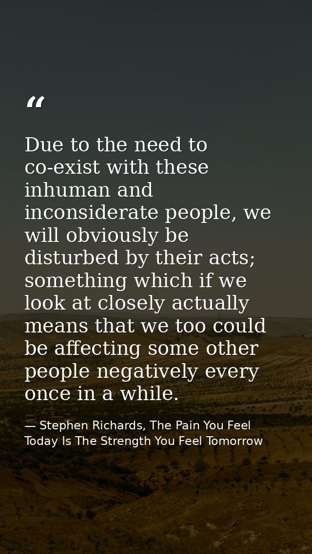 Due to the need to co-exist with these inhuman and inconsiderate people, we will obviously be disturbed by their acts; s — Stephen Richards, The Pain You Feel Today Is The Strength You Feel Tomorrow