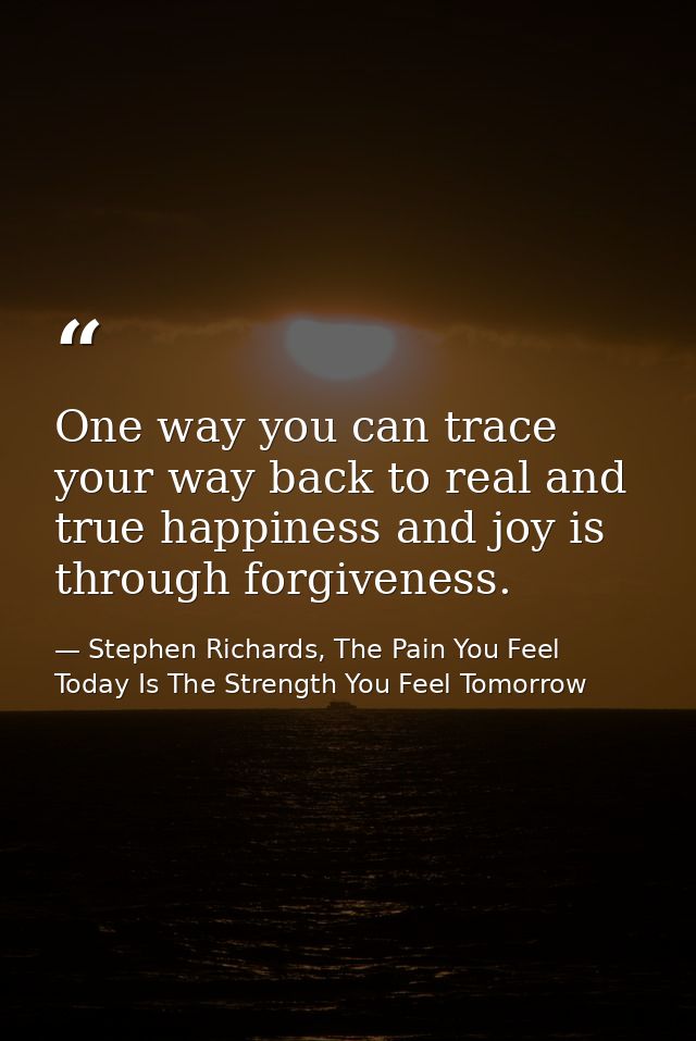 One way you can trace your way back to real and true happiness and joy is through forgiveness. — Stephen Richards, The Pain You Feel Today Is The Strength You Feel Tomorrow