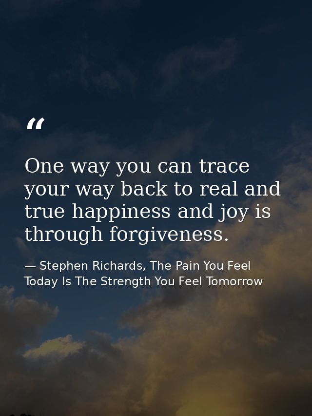 One way you can trace your way back to real and true happiness and joy is through forgiveness. — Stephen Richards, The Pain You Feel Today Is The Strength You Feel Tomorrow