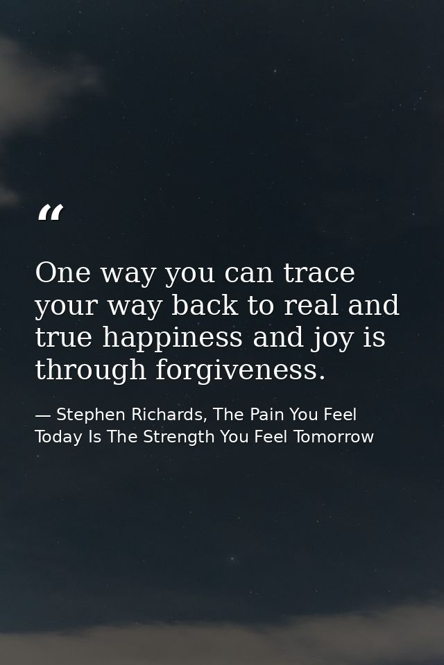 One way you can trace your way back to real and true happiness and joy is through forgiveness. — Stephen Richards, The Pain You Feel Today Is The Strength You Feel Tomorrow