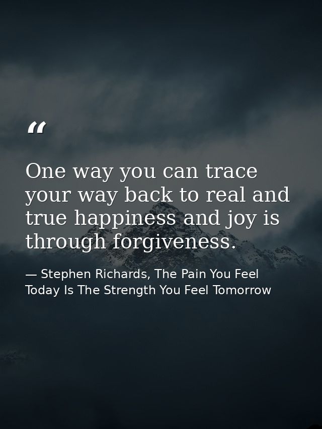 One way you can trace your way back to real and true happiness and joy is through forgiveness. — Stephen Richards, The Pain You Feel Today Is The Strength You Feel Tomorrow