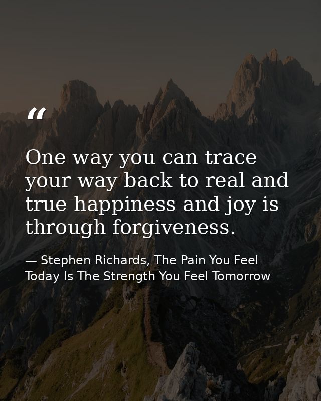 One way you can trace your way back to real and true happiness and joy is through forgiveness. — Stephen Richards, The Pain You Feel Today Is The Strength You Feel Tomorrow