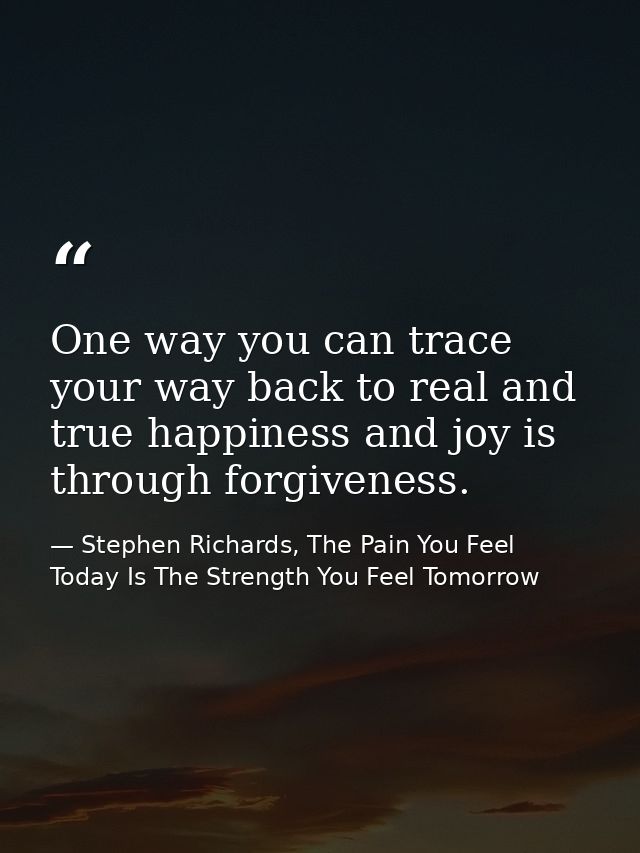 One way you can trace your way back to real and true happiness and joy is through forgiveness. — Stephen Richards, The Pain You Feel Today Is The Strength You Feel Tomorrow