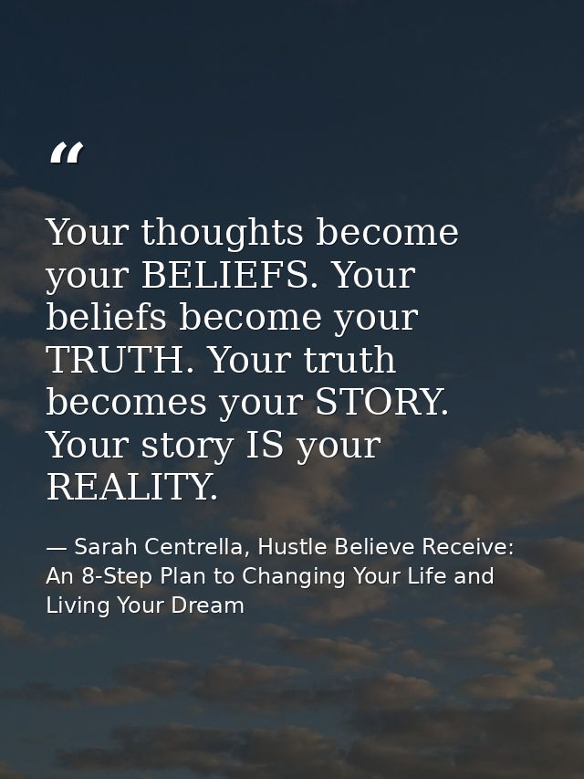 Your thoughts become your BELIEFS. Your beliefs become your TRUTH. Your truth becomes your STORY. Your story IS your REA — Sarah Centrella, Hustle Believe Receive: An 8-Step Plan to Changing Your Life and Living Your Dream