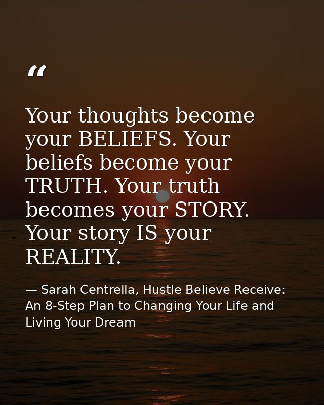 Your thoughts become your BELIEFS. Your beliefs become your TRUTH. Your truth becomes your STORY. Your story IS your REA — Sarah Centrella, Hustle Believe Receive: An 8-Step Plan to Changing Your Life and Living Your Dream