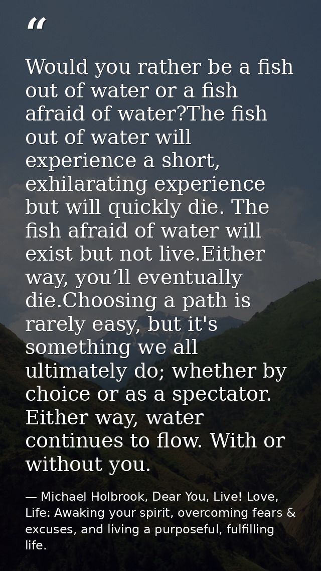 Would you rather be a fish out of water or a fish afraid of water?The fish out of water will experience a short, exhilar — Michael Holbrook, Dear You, Live! Love, Life: Awaking your spirit, overcoming fears & excuses, and living a purposeful, fulfilling life.