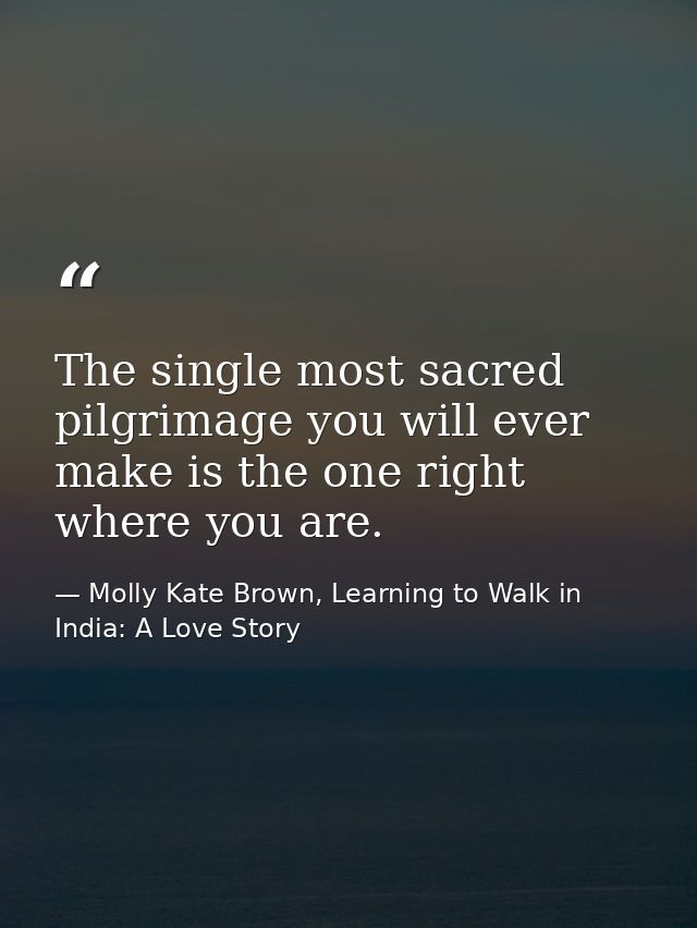 The single most sacred pilgrimage you will ever make is the one right where you are. — Molly Kate Brown, Learning to Walk in India: A Love Story