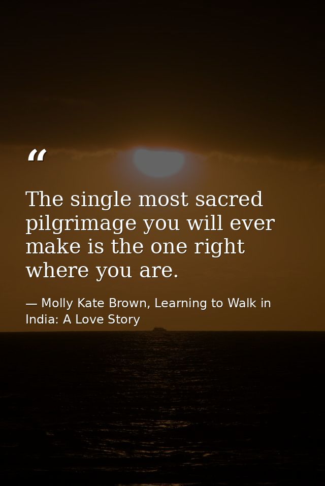 The single most sacred pilgrimage you will ever make is the one right where you are. — Molly Kate Brown, Learning to Walk in India: A Love Story