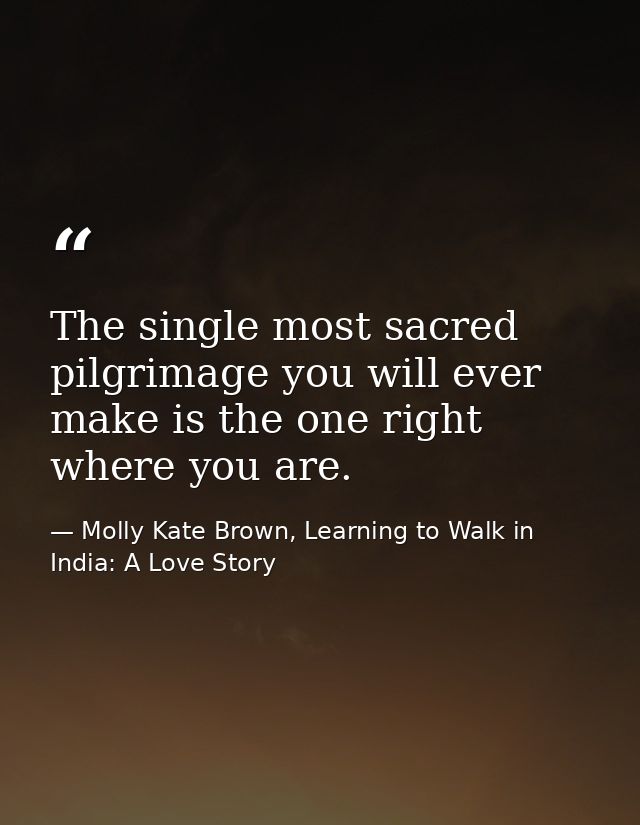 The single most sacred pilgrimage you will ever make is the one right where you are. — Molly Kate Brown, Learning to Walk in India: A Love Story