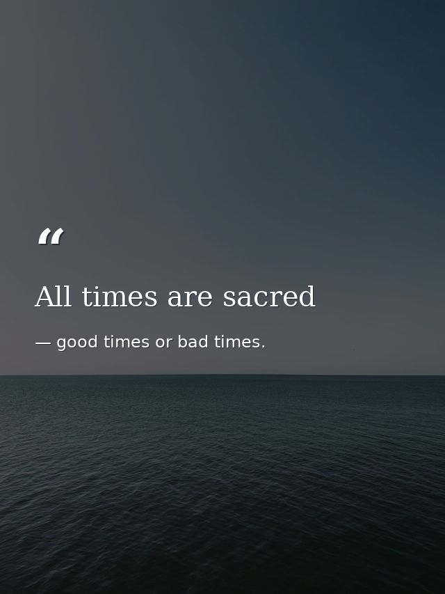 All times are sacred — good times or bad times.