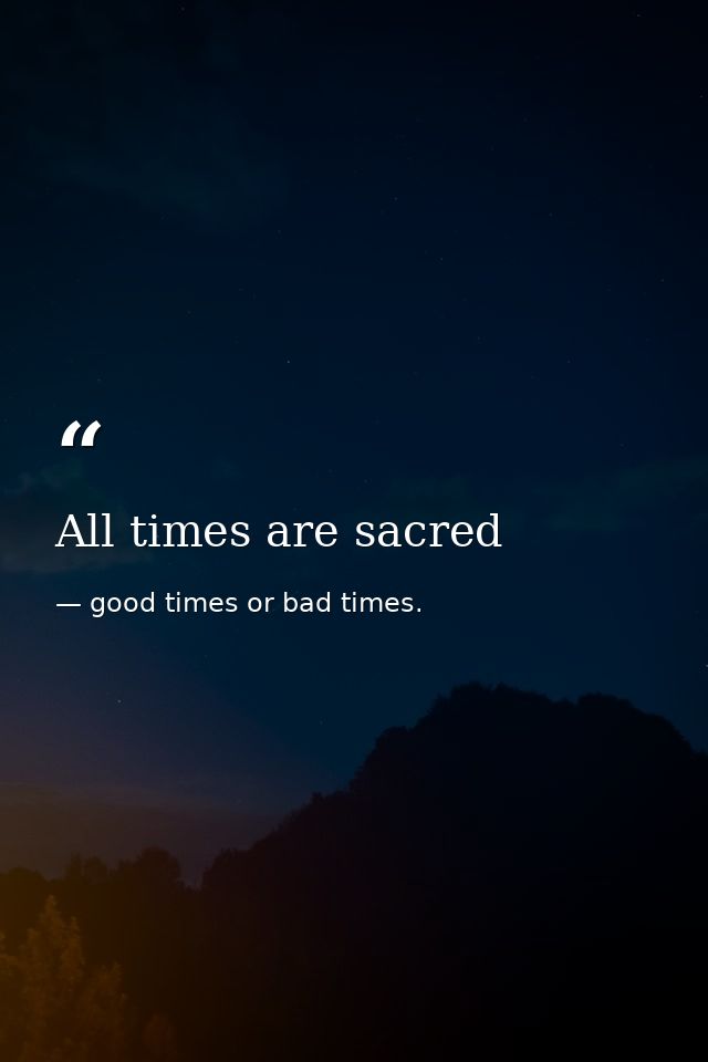 All times are sacred — good times or bad times.