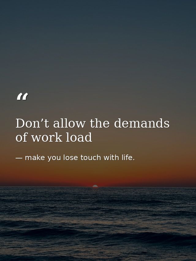 Don’t allow the demands of work load — make you lose touch with life.