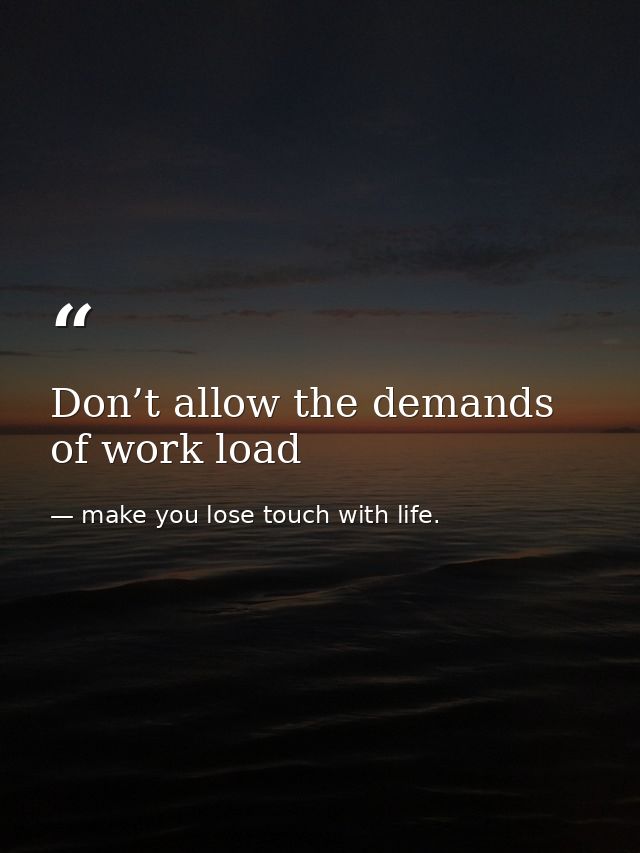 Don’t allow the demands of work load — make you lose touch with life.
