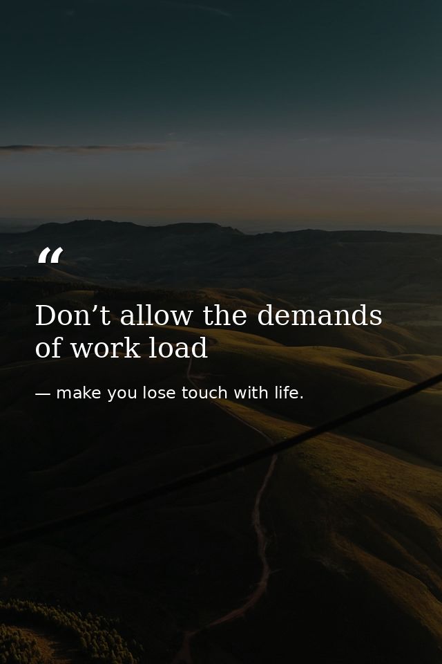 Don’t allow the demands of work load — make you lose touch with life.