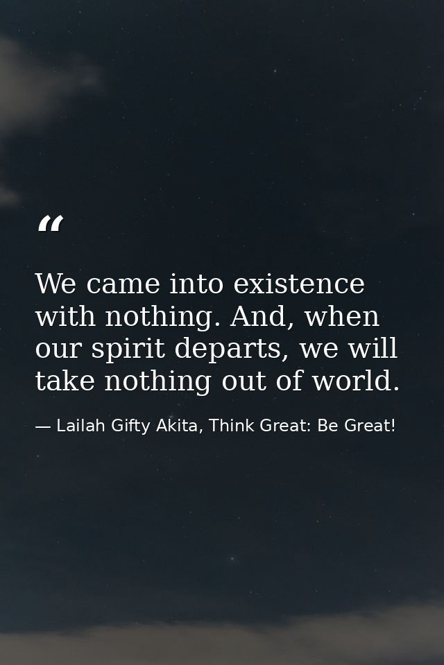 We came into existence with nothing. And, when our spirit departs, we will take nothing out of world. — Lailah Gifty Akita, Think Great: Be Great!