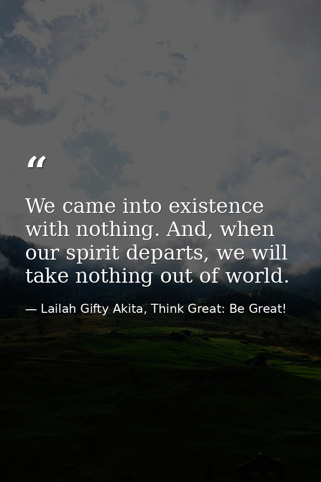 We came into existence with nothing. And, when our spirit departs, we will take nothing out of world. — Lailah Gifty Akita, Think Great: Be Great!