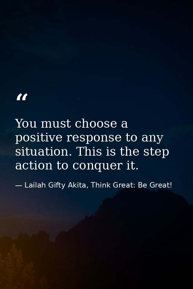 You must choose a positive response to any situation. This is the step action to conquer it. — Lailah Gifty Akita, Think Great: Be Great!