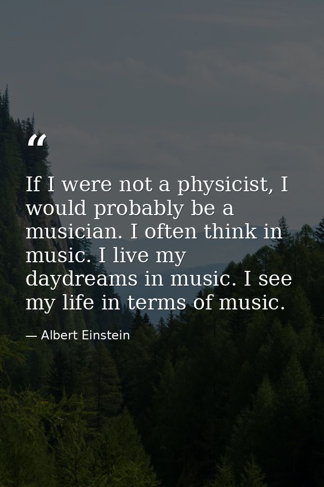 If I were not a physicist, I would probably be a musician. I often think in music. I live my daydreams in music. I see m — Albert Einstein