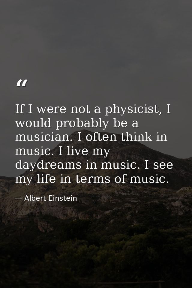 If I were not a physicist, I would probably be a musician. I often think in music. I live my daydreams in music. I see m — Albert Einstein