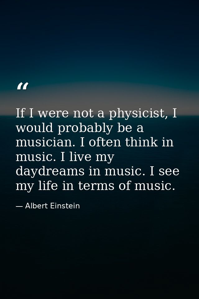 If I were not a physicist, I would probably be a musician. I often think in music. I live my daydreams in music. I see m — Albert Einstein