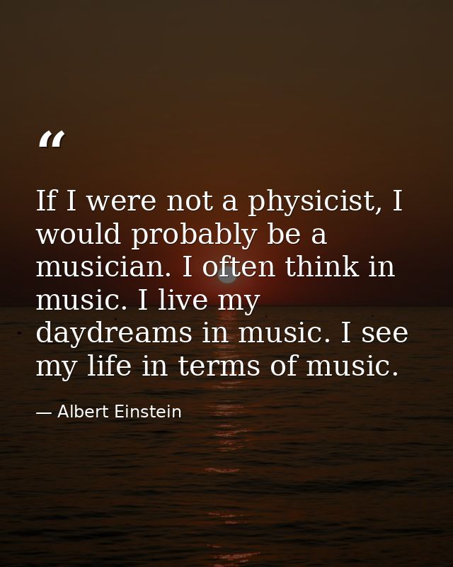 If I were not a physicist, I would probably be a musician. I often think in music. I live my daydreams in music. I see m — Albert Einstein