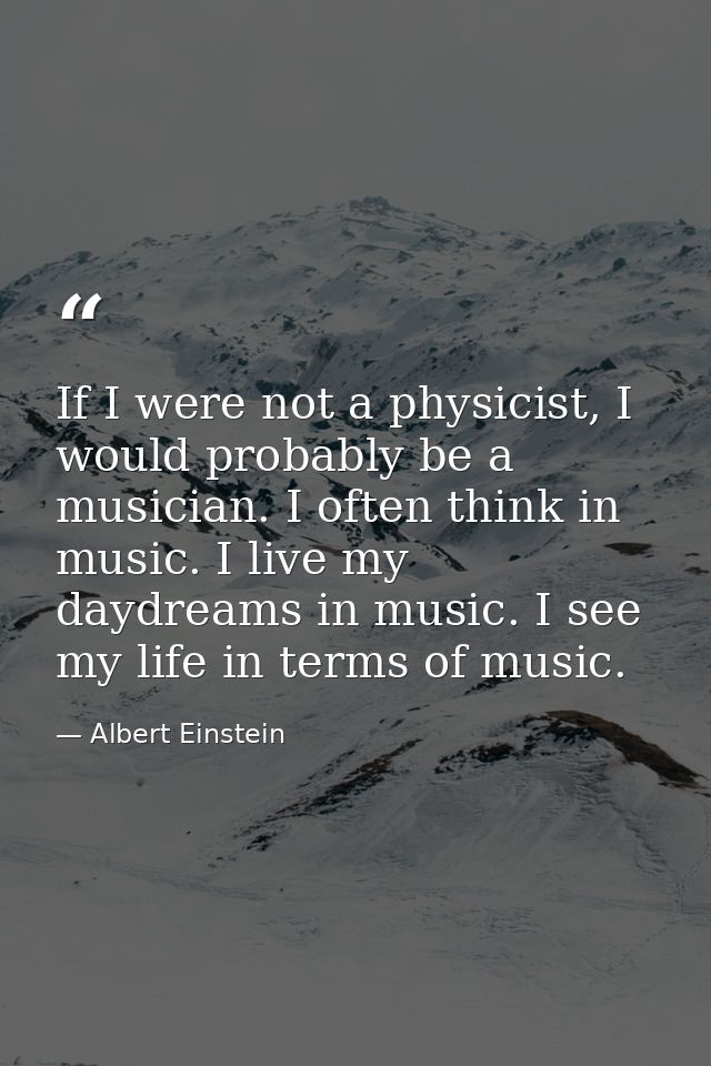 If I were not a physicist, I would probably be a musician. I often think in music. I live my daydreams in music. I see m — Albert Einstein