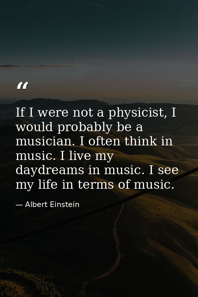 If I were not a physicist, I would probably be a musician. I often think in music. I live my daydreams in music. I see m — Albert Einstein
