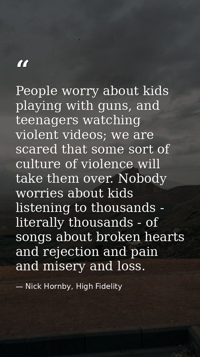 People worry about kids playing with guns, and teenagers watching violent videos; we are scared that some sort of cultur — Nick Hornby, High Fidelity