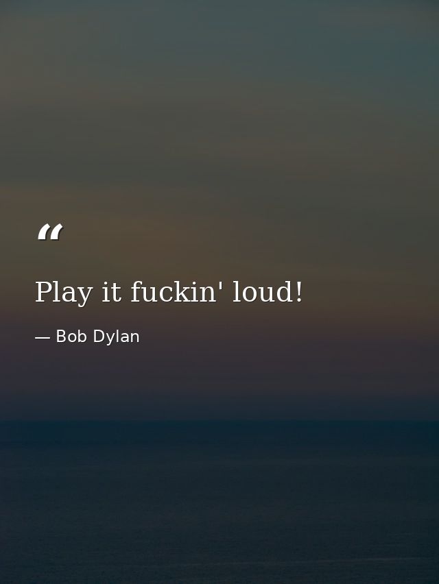Play it fuckin' loud! — Bob Dylan