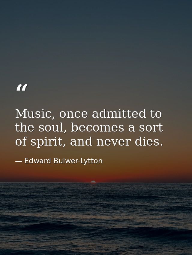 Music, once admitted to the soul, becomes a sort of spirit, and never dies. — Edward Bulwer-Lytton