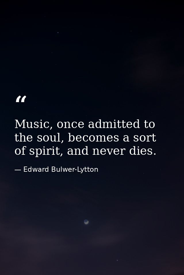 Music, once admitted to the soul, becomes a sort of spirit, and never dies. — Edward Bulwer-Lytton