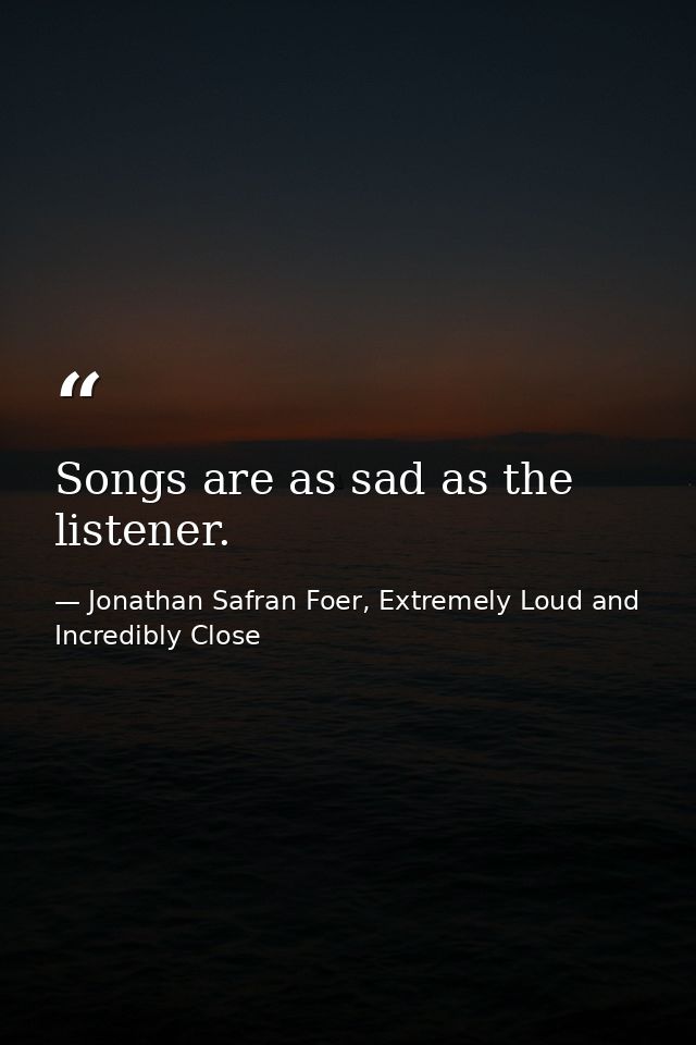Songs are as sad as the listener. — Jonathan Safran Foer, Extremely Loud and Incredibly Close