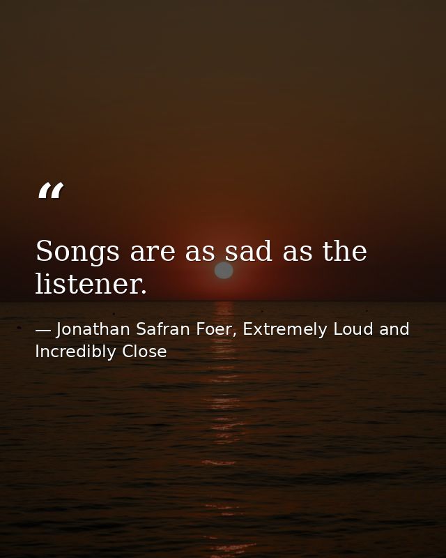 Songs are as sad as the listener. — Jonathan Safran Foer, Extremely Loud and Incredibly Close