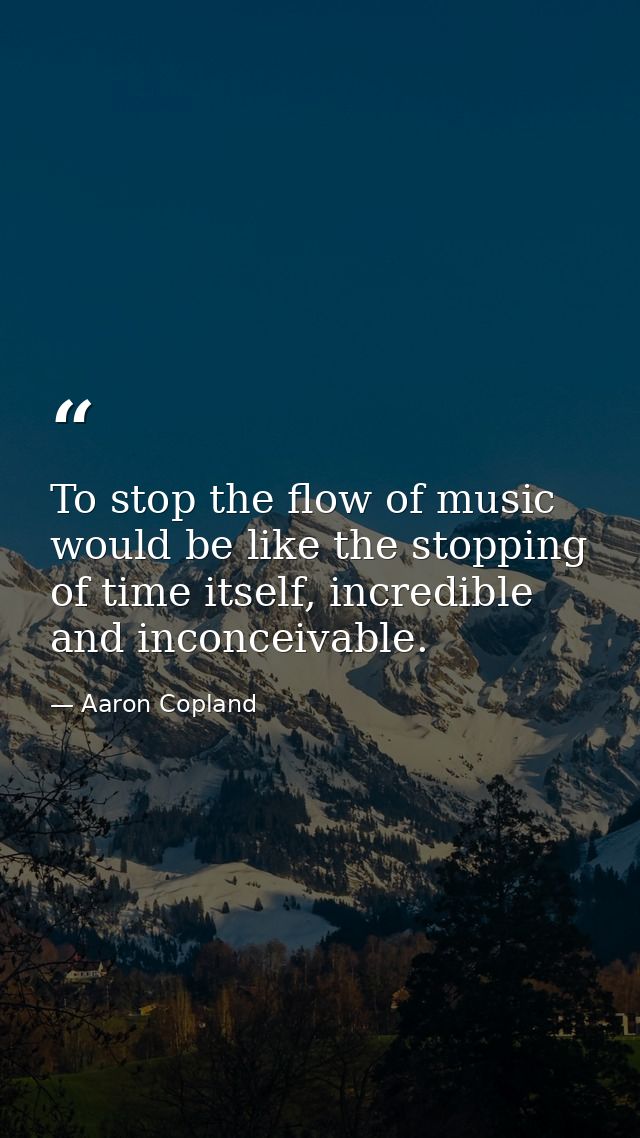 To stop the flow of music would be like the stopping of time itself, incredible and inconceivable. — Aaron Copland