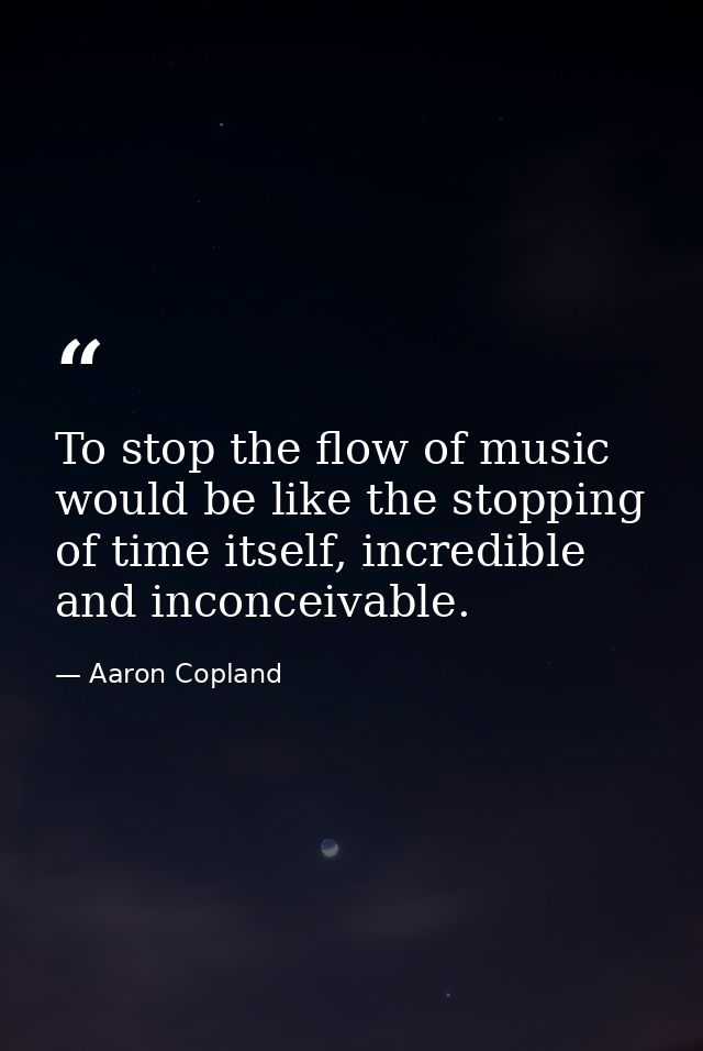 To stop the flow of music would be like the stopping of time itself, incredible and inconceivable. — Aaron Copland