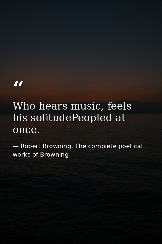 Who hears music, feels his solitudePeopled at once. — Robert Browning, The complete poetical works of Browning