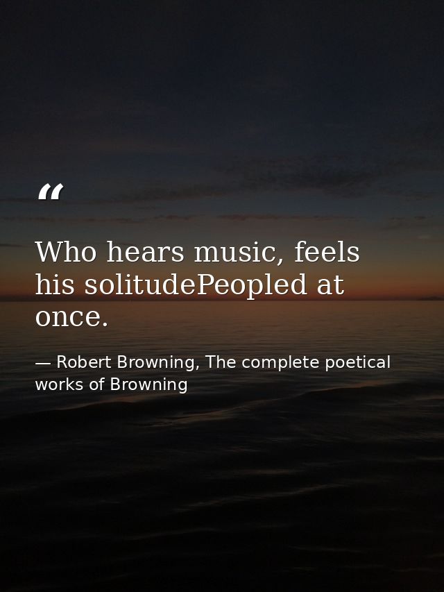 Who hears music, feels his solitudePeopled at once. — Robert Browning, The complete poetical works of Browning