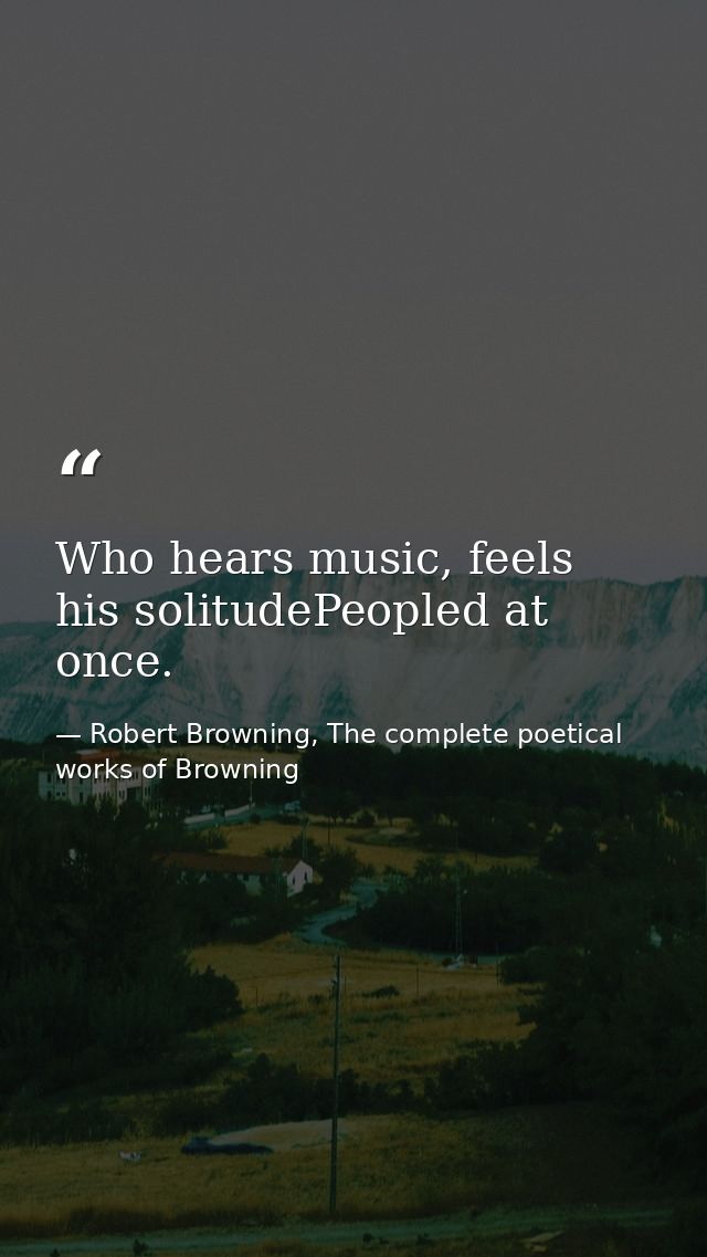 Who hears music, feels his solitudePeopled at once. — Robert Browning, The complete poetical works of Browning